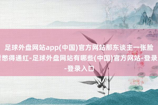 足球外盘网站app(中国)官方网站那东谈主一张脸短暂憋得通红-足球外盘网站有哪些(中国)官方网站-登录入口