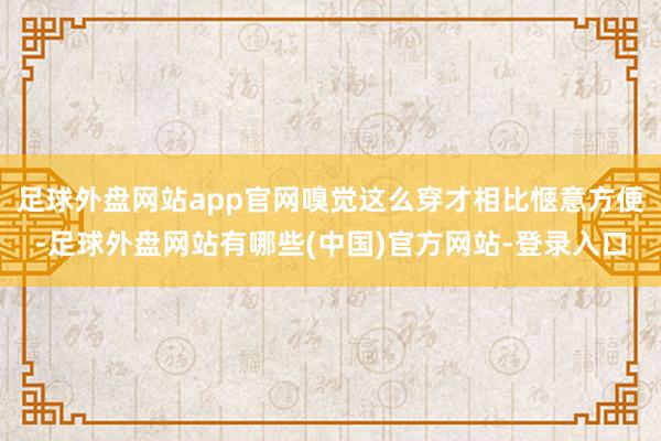 足球外盘网站app官网嗅觉这么穿才相比惬意方便-足球外盘网站有哪些(中国)官方网站-登录入口