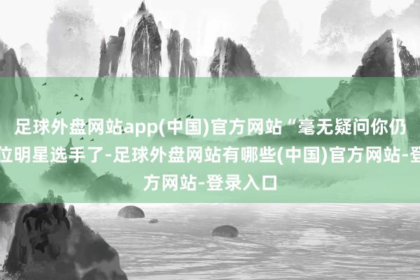 足球外盘网站app(中国)官方网站“毫无疑问你仍是是一位明星选手了-足球外盘网站有哪些(中国)官方网站-登录入口