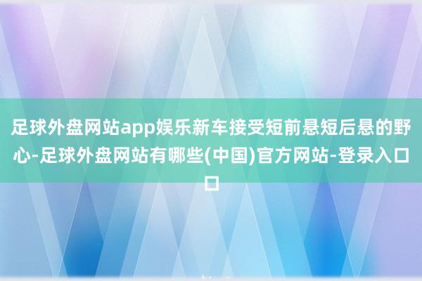 足球外盘网站app娱乐新车接受短前悬短后悬的野心-足球外盘网站有哪些(中国)官方网站-登录入口