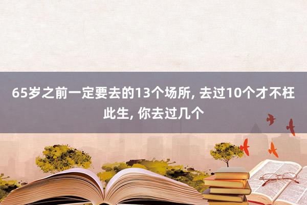 65岁之前一定要去的13个场所, 去过10个才不枉此生, 你去过几个