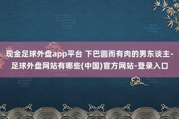 现金足球外盘app平台 下巴圆而有肉的男东谈主-足球外盘网站有哪些(中国)官方网站-登录入口