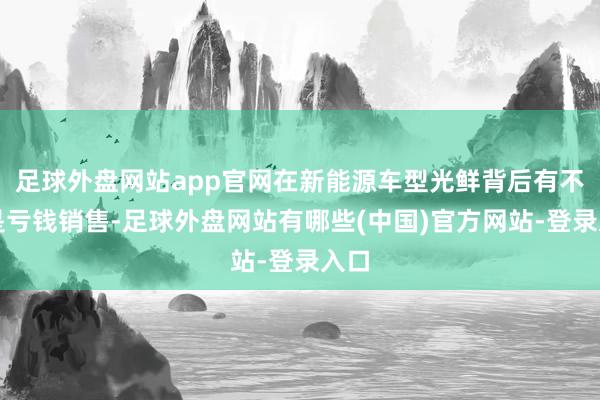 足球外盘网站app官网在新能源车型光鲜背后有不少是亏钱销售-足球外盘网站有哪些(中国)官方网站-登录入口