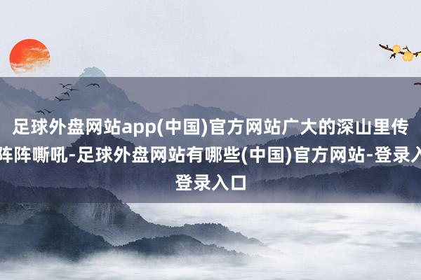 足球外盘网站app(中国)官方网站广大的深山里传来阵阵嘶吼-足球外盘网站有哪些(中国)官方网站-登录入口