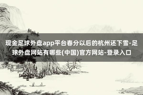 现金足球外盘app平台春分以后的杭州还下雪-足球外盘网站有哪些(中国)官方网站-登录入口