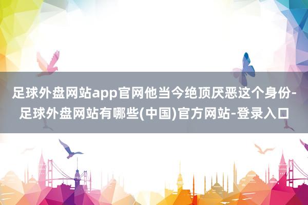 足球外盘网站app官网他当今绝顶厌恶这个身份-足球外盘网站有哪些(中国)官方网站-登录入口