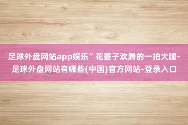 足球外盘网站app娱乐”花婆子欢腾的一拍大腿-足球外盘网站有哪些(中国)官方网站-登录入口