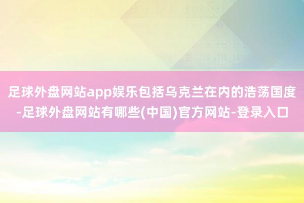 足球外盘网站app娱乐包括乌克兰在内的浩荡国度-足球外盘网站有哪些(中国)官方网站-登录入口