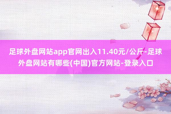 足球外盘网站app官网出入11.40元/公斤-足球外盘网站有哪些(中国)官方网站-登录入口