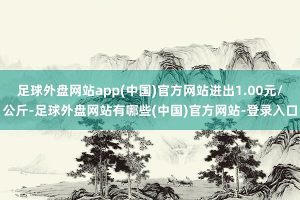 足球外盘网站app(中国)官方网站进出1.00元/公斤-足球外盘网站有哪些(中国)官方网站-登录入口