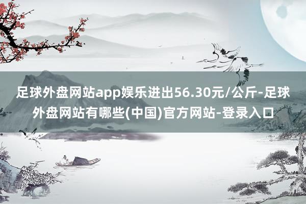 足球外盘网站app娱乐进出56.30元/公斤-足球外盘网站有哪些(中国)官方网站-登录入口