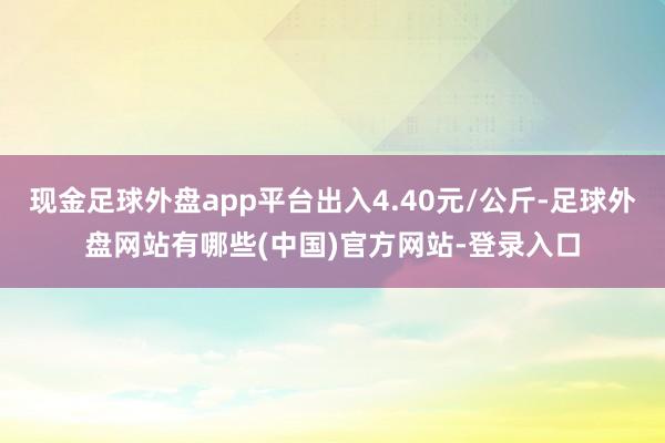 现金足球外盘app平台出入4.40元/公斤-足球外盘网站有哪些(中国)官方网站-登录入口