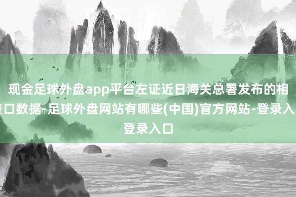 现金足球外盘app平台左证近日海关总署发布的相差口数据-足球外盘网站有哪些(中国)官方网站-登录入口