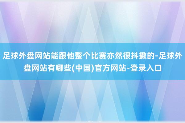 足球外盘网站能跟他整个比赛亦然很抖擞的-足球外盘网站有哪些(中国)官方网站-登录入口