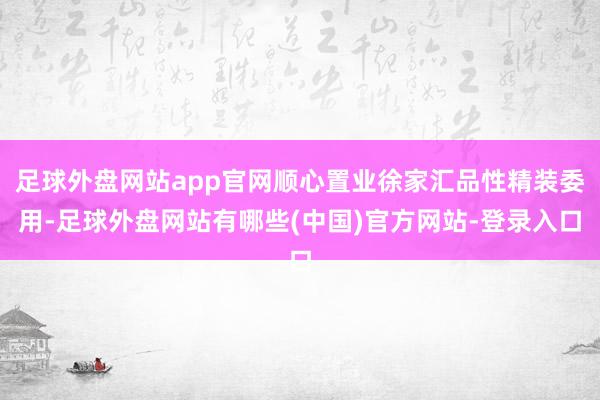 足球外盘网站app官网顺心置业徐家汇品性精装委用-足球外盘网站有哪些(中国)官方网站-登录入口