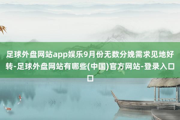 足球外盘网站app娱乐9月份无数分娩需求见地好转-足球外盘网站有哪些(中国)官方网站-登录入口