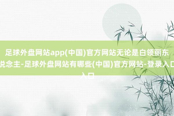 足球外盘网站app(中国)官方网站无论是白领丽东说念主-足球外盘网站有哪些(中国)官方网站-登录入口