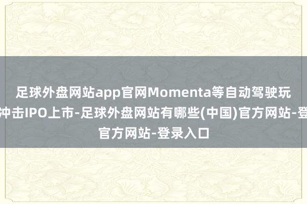 足球外盘网站app官网Momenta等自动驾驶玩家也在冲击IPO上市-足球外盘网站有哪些(中国)官方网站-登录入口