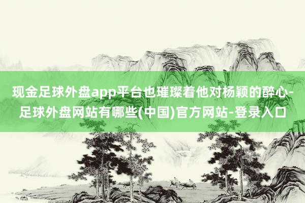 现金足球外盘app平台也璀璨着他对杨颖的醉心-足球外盘网站有哪些(中国)官方网站-登录入口