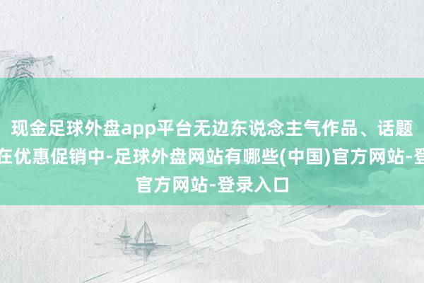 现金足球外盘app平台无边东说念主气作品、话题作品均在优惠促销中-足球外盘网站有哪些(中国)官方网站-登录入口