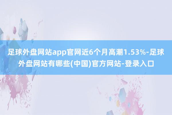 足球外盘网站app官网近6个月高潮1.53%-足球外盘网站有哪些(中国)官方网站-登录入口