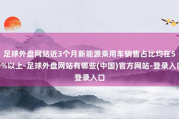 足球外盘网站近3个月新能源乘用车销售占比均在50%以上-足球外盘网站有哪些(中国)官方网站-登录入口