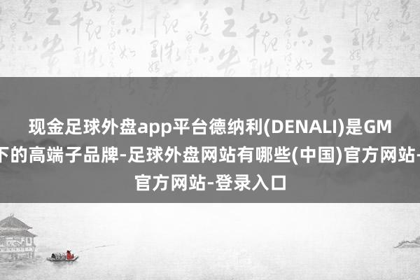 现金足球外盘app平台德纳利(DENALI)是GMC品牌旗下的高端子品牌-足球外盘网站有哪些(中国)官方网站-登录入口