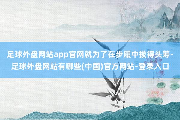 足球外盘网站app官网就为了在步履中拔得头筹-足球外盘网站有哪些(中国)官方网站-登录入口