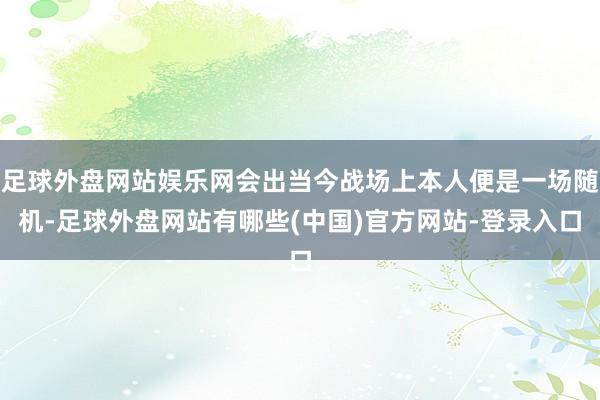 足球外盘网站娱乐网会出当今战场上本人便是一场随机-足球外盘网站有哪些(中国)官方网站-登录入口