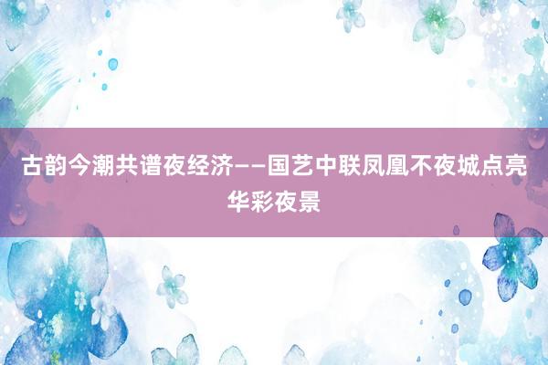 古韵今潮共谱夜经济——国艺中联凤凰不夜城点亮华彩夜景