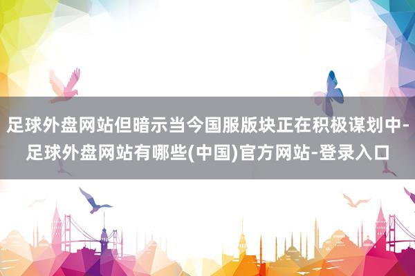 足球外盘网站但暗示当今国服版块正在积极谋划中-足球外盘网站有哪些(中国)官方网站-登录入口