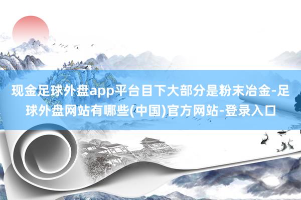 现金足球外盘app平台目下大部分是粉末冶金-足球外盘网站有哪些(中国)官方网站-登录入口