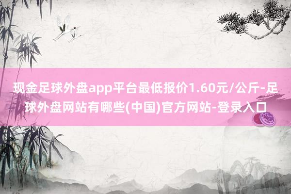 现金足球外盘app平台最低报价1.60元/公斤-足球外盘网站有哪些(中国)官方网站-登录入口