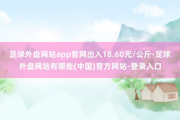 足球外盘网站app官网出入18.60元/公斤-足球外盘网站有哪些(中国)官方网站-登录入口