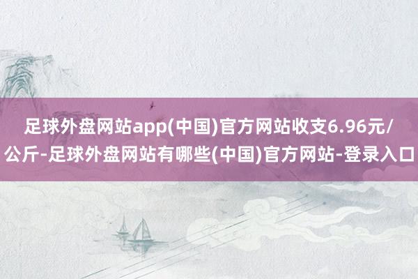 足球外盘网站app(中国)官方网站收支6.96元/公斤-足球外盘网站有哪些(中国)官方网站-登录入口