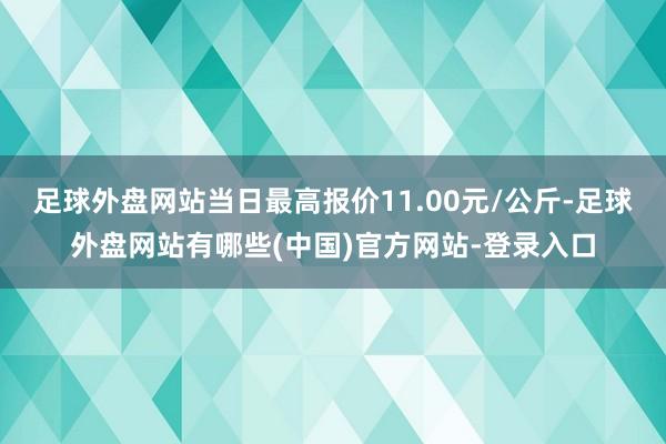 足球外盘网站当日最高报价11.00元/公斤-足球外盘网站有哪些(中国)官方网站-登录入口