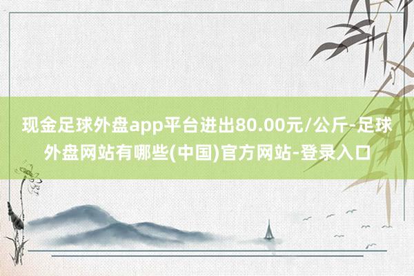 现金足球外盘app平台进出80.00元/公斤-足球外盘网站有哪些(中国)官方网站-登录入口