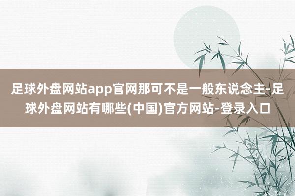 足球外盘网站app官网那可不是一般东说念主-足球外盘网站有哪些(中国)官方网站-登录入口