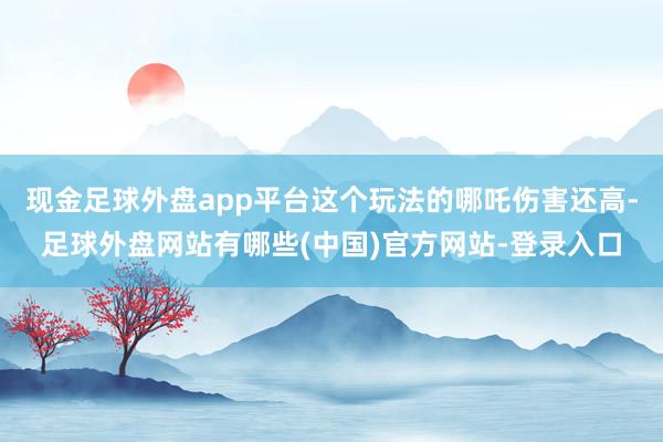 现金足球外盘app平台这个玩法的哪吒伤害还高-足球外盘网站有哪些(中国)官方网站-登录入口