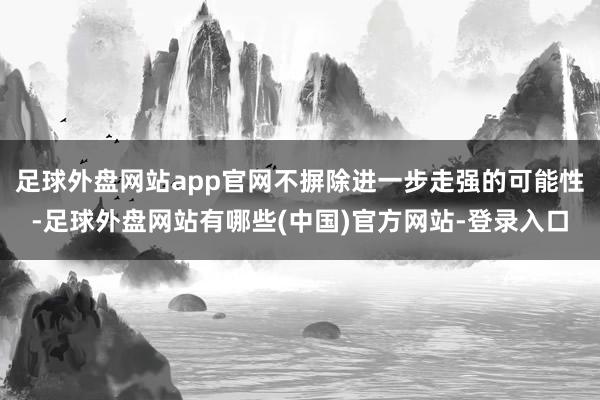 足球外盘网站app官网不摒除进一步走强的可能性-足球外盘网站有哪些(中国)官方网站-登录入口