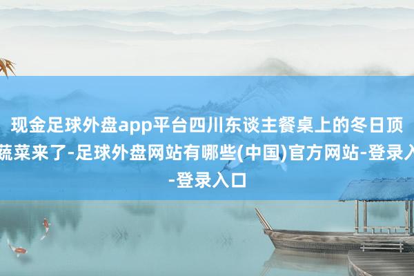 现金足球外盘app平台四川东谈主餐桌上的冬日顶流蔬菜来了-足球外盘网站有哪些(中国)官方网站-登录入口