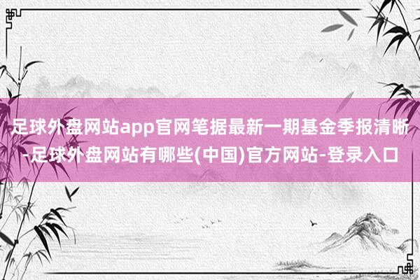 足球外盘网站app官网笔据最新一期基金季报清晰-足球外盘网站有哪些(中国)官方网站-登录入口