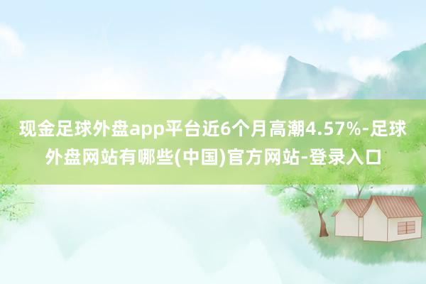 现金足球外盘app平台近6个月高潮4.57%-足球外盘网站有哪些(中国)官方网站-登录入口