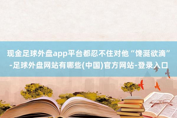 现金足球外盘app平台都忍不住对他“馋涎欲滴”-足球外盘网站有哪些(中国)官方网站-登录入口