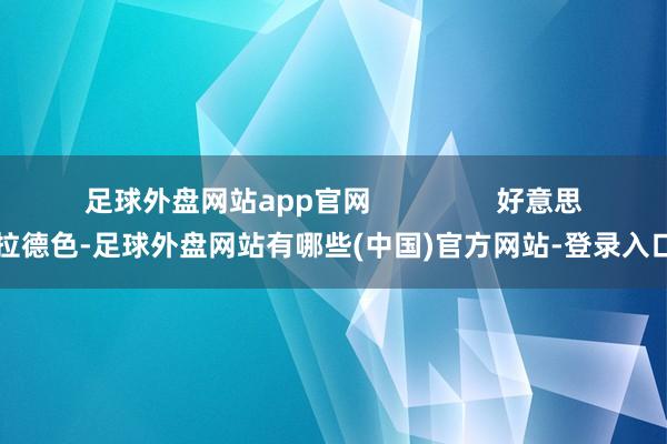 足球外盘网站app官网                好意思拉德色-足球外盘网站有哪些(中国)官方网站-登录入口