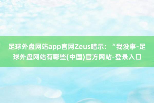 足球外盘网站app官网Zeus暗示：“我没事-足球外盘网站有哪些(中国)官方网站-登录入口