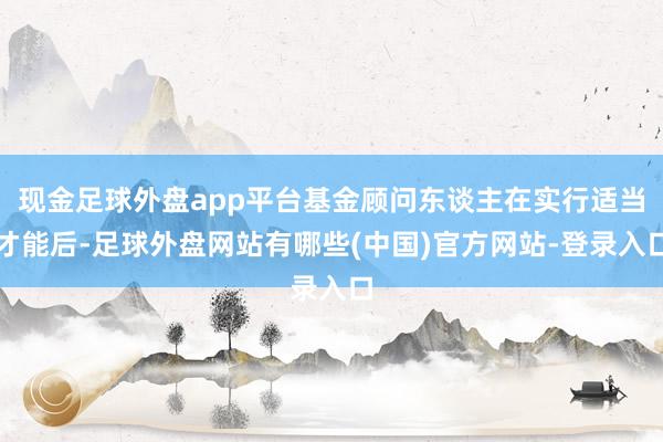 现金足球外盘app平台基金顾问东谈主在实行适当才能后-足球外盘网站有哪些(中国)官方网站-登录入口