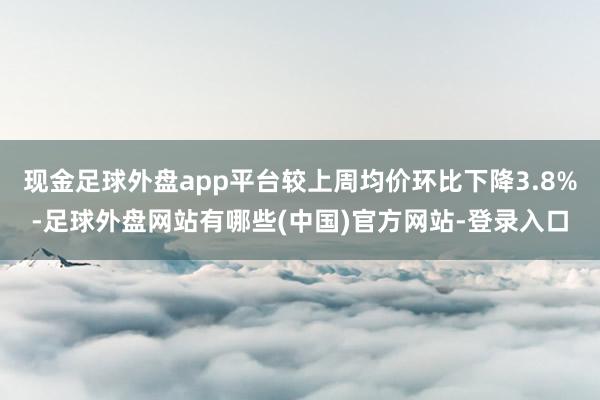 现金足球外盘app平台较上周均价环比下降3.8%-足球外盘网站有哪些(中国)官方网站-登录入口