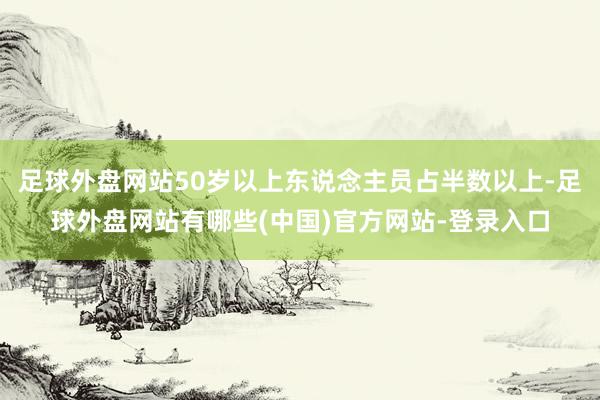 足球外盘网站50岁以上东说念主员占半数以上-足球外盘网站有哪些(中国)官方网站-登录入口