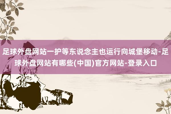 足球外盘网站一护等东说念主也运行向城堡移动-足球外盘网站有哪些(中国)官方网站-登录入口